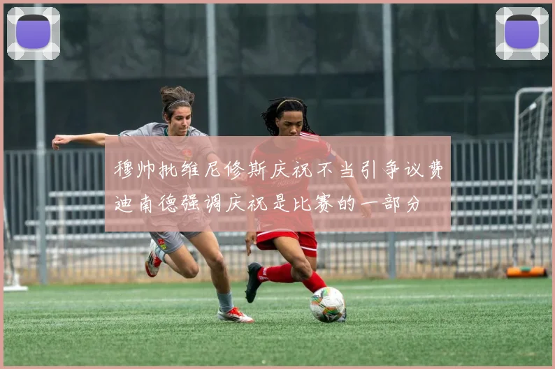 穆帅批维尼修斯庆祝不当引争议费迪南德强调庆祝是比赛的一部分