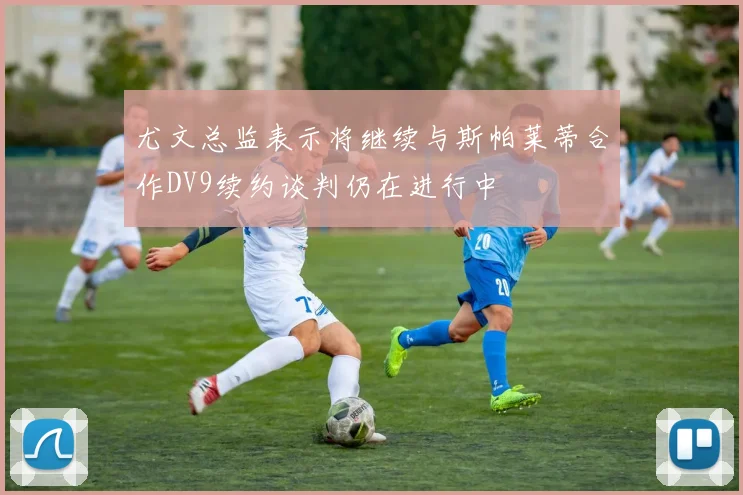 尤文总监表示将继续与斯帕莱蒂合作DV9续约谈判仍在进行中