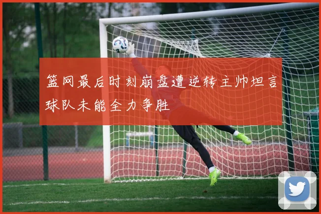 篮网最后时刻崩盘遭逆转主帅坦言球队未能全力争胜