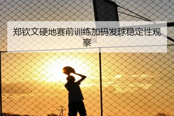 郑钦文硬地赛前训练加码发球稳定性观察